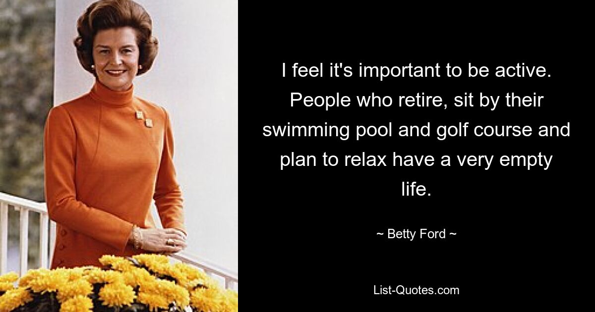 I feel it's important to be active. People who retire, sit by their swimming pool and golf course and plan to relax have a very empty life. — © Betty Ford