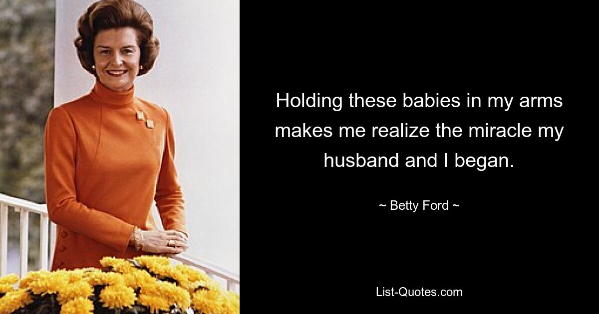 Holding these babies in my arms makes me realize the miracle my husband and I began. — © Betty Ford