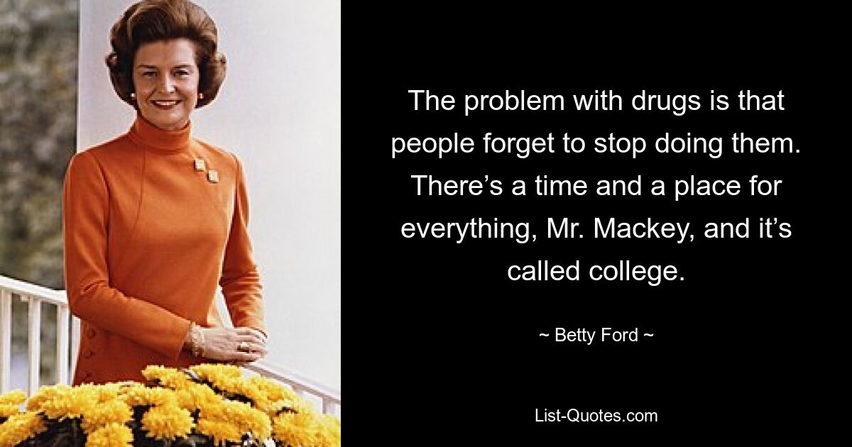 The problem with drugs is that people forget to stop doing them. There’s a time and a place for everything, Mr. Mackey, and it’s called college. — © Betty Ford