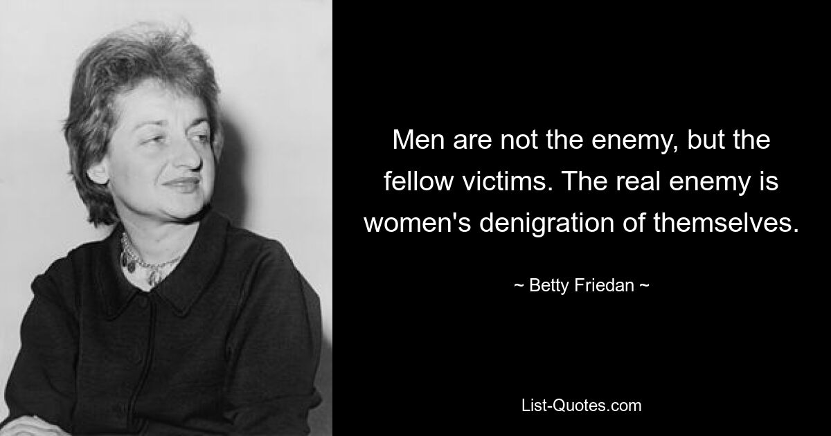 Men are not the enemy, but the fellow victims. The real enemy is women's denigration of themselves. — © Betty Friedan