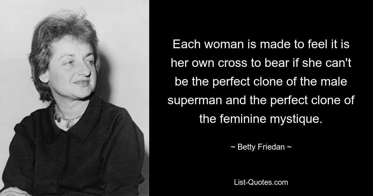 Each woman is made to feel it is her own cross to bear if she can't be the perfect clone of the male superman and the perfect clone of the feminine mystique. — © Betty Friedan