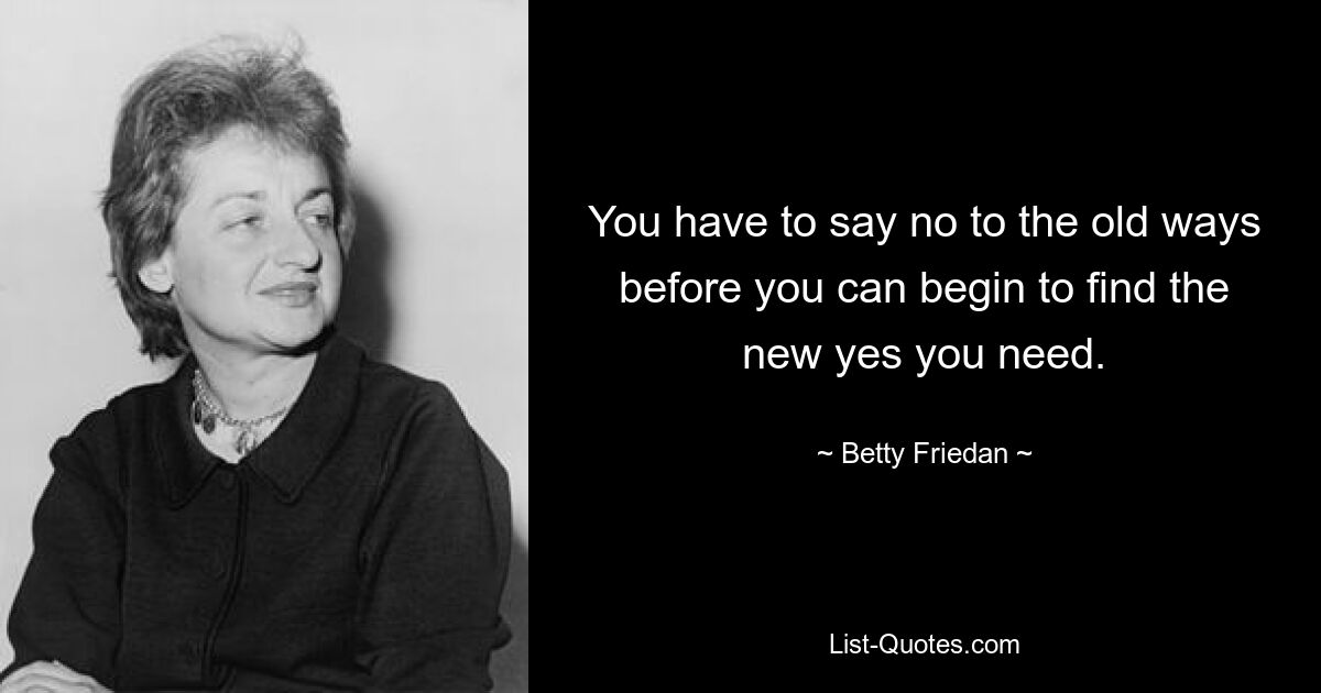 You have to say no to the old ways before you can begin to find the new yes you need. — © Betty Friedan