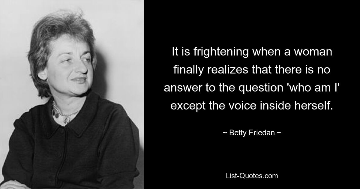 It is frightening when a woman finally realizes that there is no answer to the question 'who am I' except the voice inside herself. — © Betty Friedan