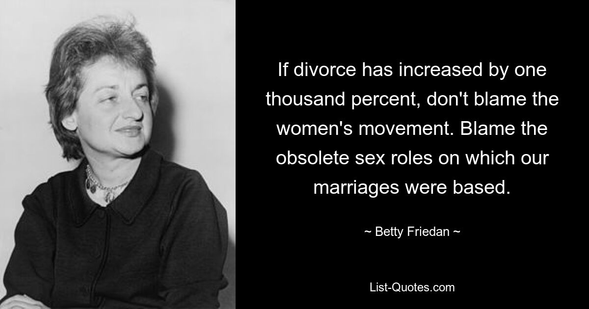 If divorce has increased by one thousand percent, don't blame the women's movement. Blame the obsolete sex roles on which our marriages were based. — © Betty Friedan