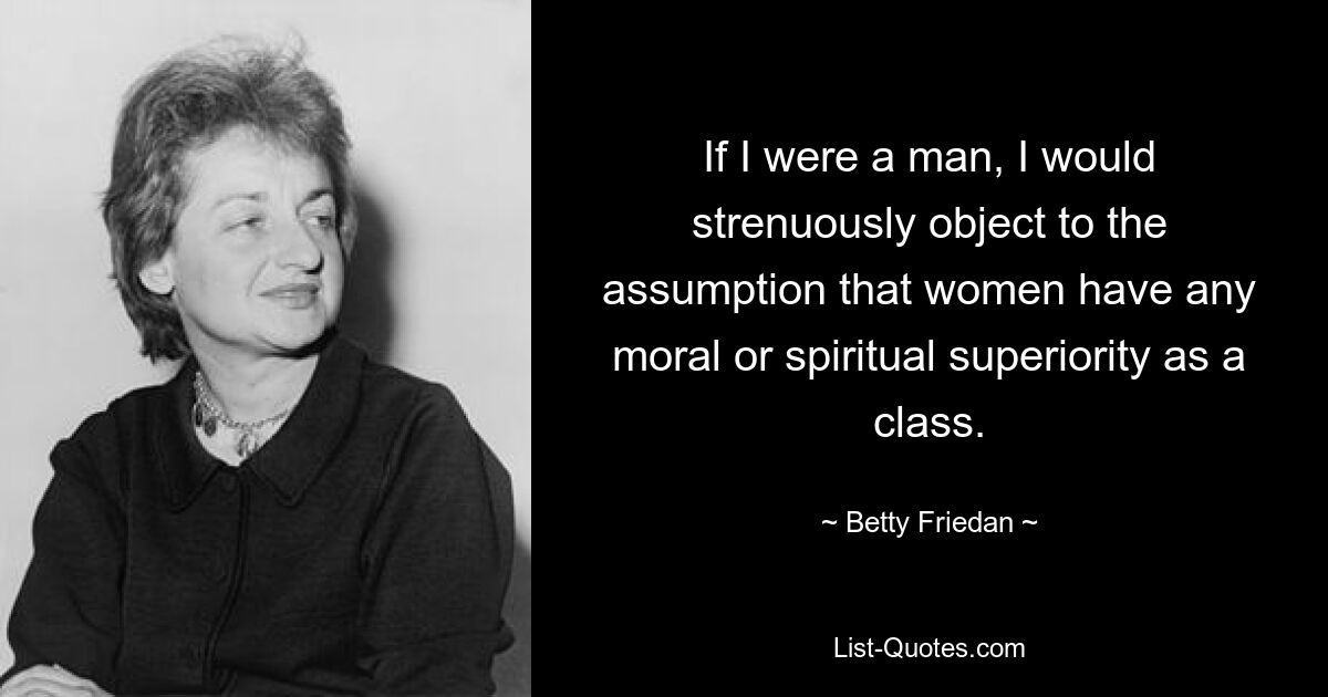 If I were a man, I would strenuously object to the assumption that women have any moral or spiritual superiority as a class. — © Betty Friedan