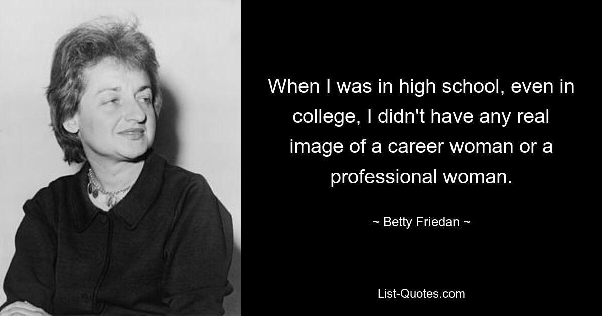 When I was in high school, even in college, I didn't have any real image of a career woman or a professional woman. — © Betty Friedan