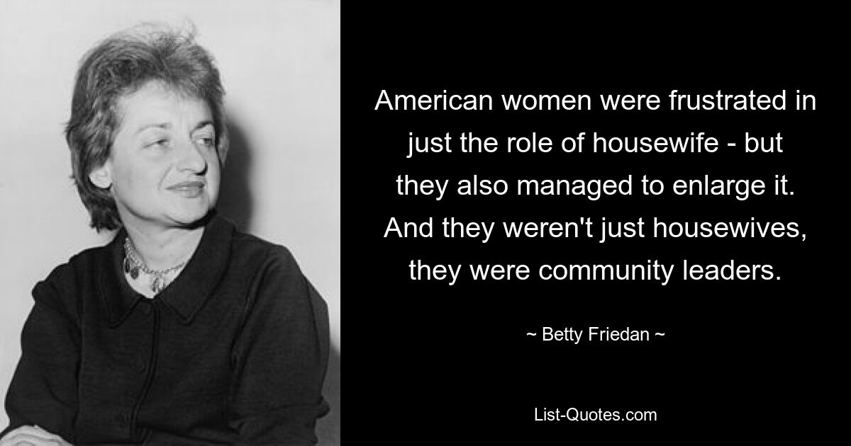 American women were frustrated in just the role of housewife - but they also managed to enlarge it. And they weren't just housewives, they were community leaders. — © Betty Friedan