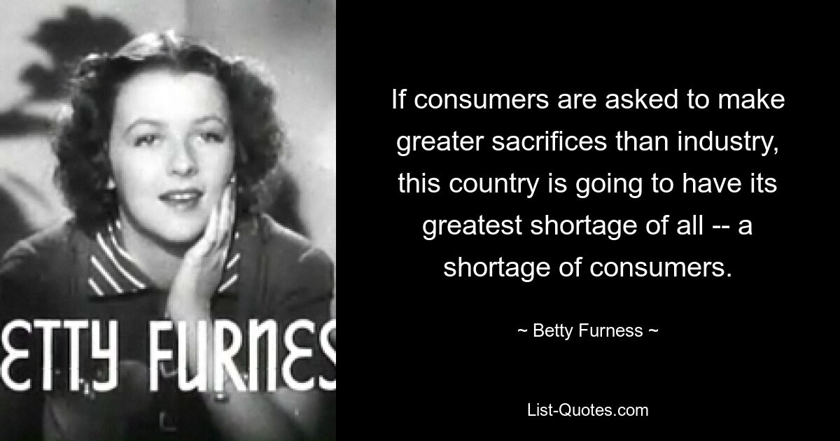 If consumers are asked to make greater sacrifices than industry, this country is going to have its greatest shortage of all -- a shortage of consumers. — © Betty Furness