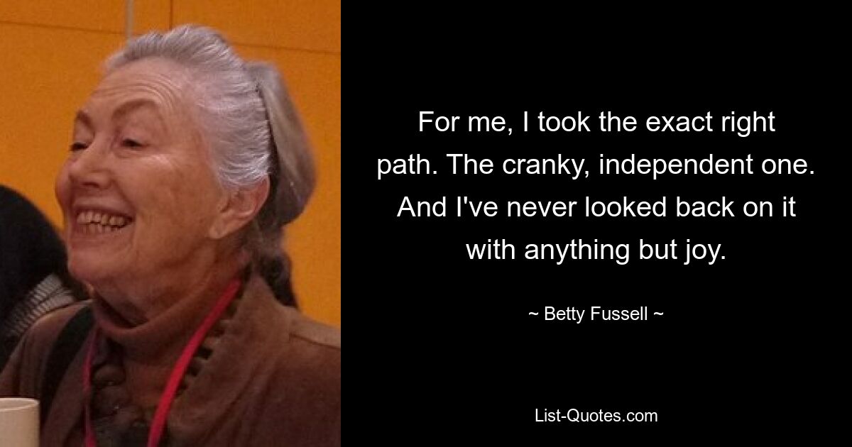 For me, I took the exact right path. The cranky, independent one. And I've never looked back on it with anything but joy. — © Betty Fussell