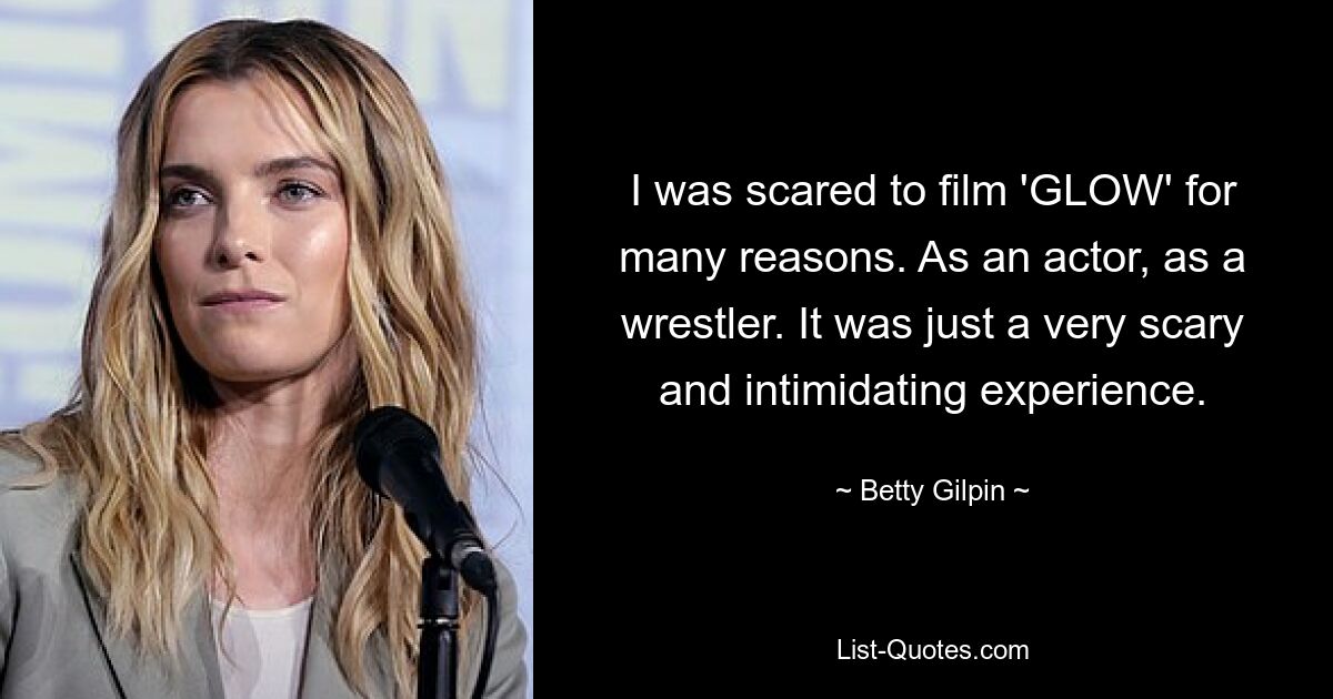 I was scared to film 'GLOW' for many reasons. As an actor, as a wrestler. It was just a very scary and intimidating experience. — © Betty Gilpin