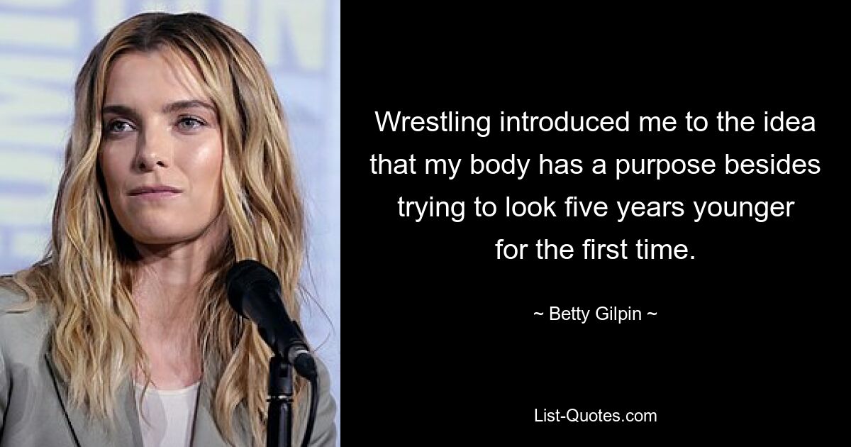 Wrestling introduced me to the idea that my body has a purpose besides trying to look five years younger for the first time. — © Betty Gilpin