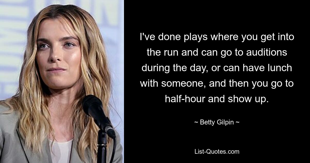 I've done plays where you get into the run and can go to auditions during the day, or can have lunch with someone, and then you go to half-hour and show up. — © Betty Gilpin