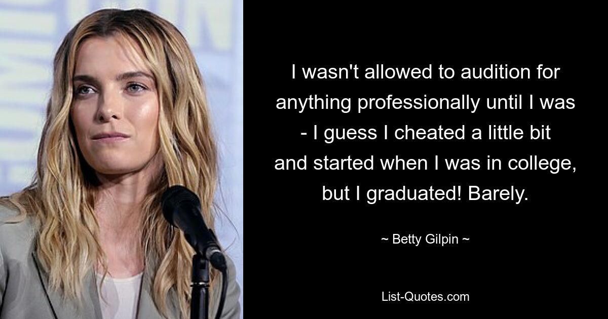 I wasn't allowed to audition for anything professionally until I was - I guess I cheated a little bit and started when I was in college, but I graduated! Barely. — © Betty Gilpin