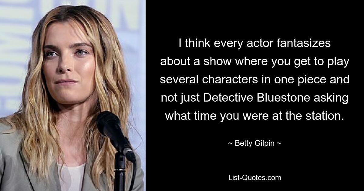 I think every actor fantasizes about a show where you get to play several characters in one piece and not just Detective Bluestone asking what time you were at the station. — © Betty Gilpin