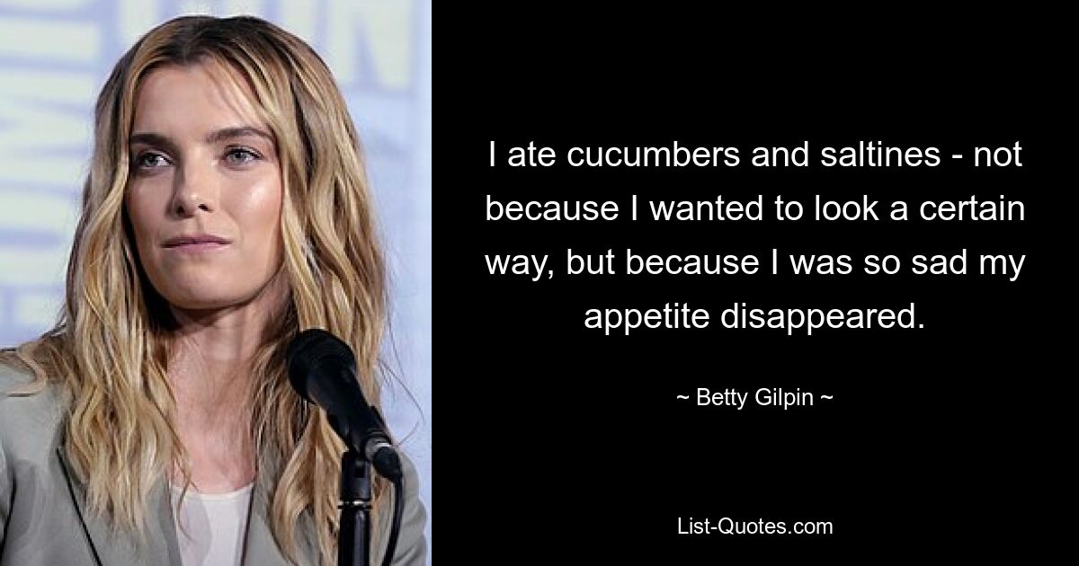 I ate cucumbers and saltines - not because I wanted to look a certain way, but because I was so sad my appetite disappeared. — © Betty Gilpin