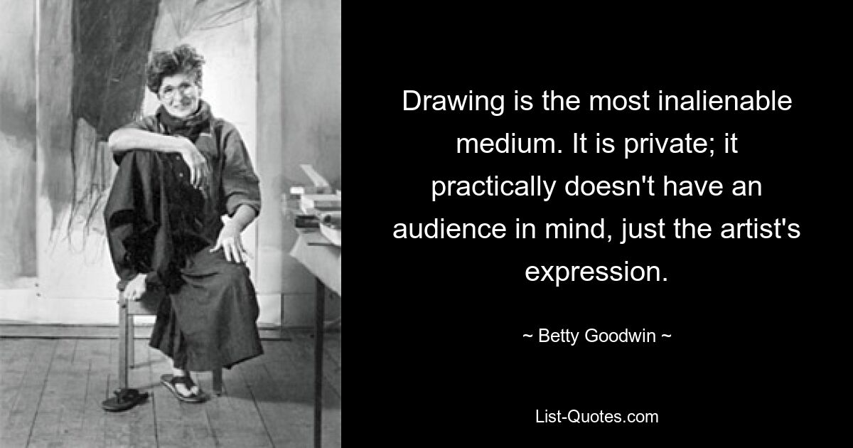 Drawing is the most inalienable medium. It is private; it practically doesn't have an audience in mind, just the artist's expression. — © Betty Goodwin