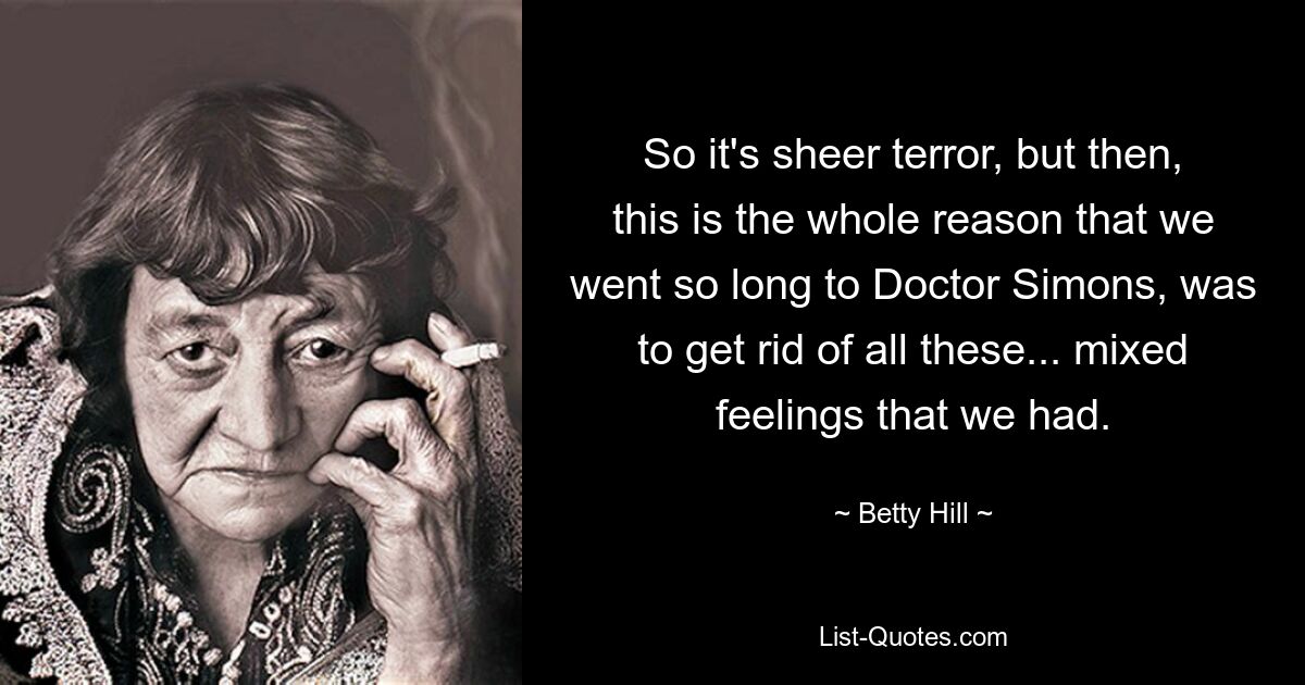 So it's sheer terror, but then, this is the whole reason that we went so long to Doctor Simons, was to get rid of all these... mixed feelings that we had. — © Betty Hill