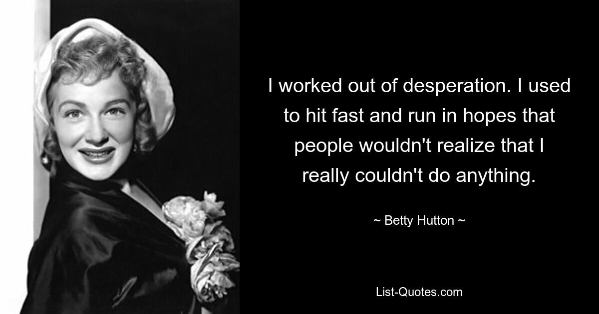 I worked out of desperation. I used to hit fast and run in hopes that people wouldn't realize that I really couldn't do anything. — © Betty Hutton