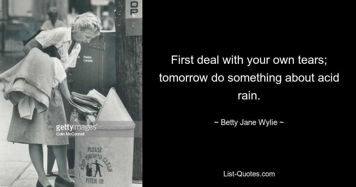 First deal with your own tears; tomorrow do something about acid rain. — © Betty Jane Wylie