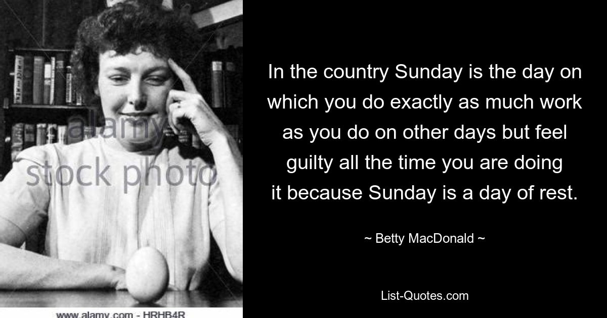 In the country Sunday is the day on which you do exactly as much work as you do on other days but feel guilty all the time you are doing it because Sunday is a day of rest. — © Betty MacDonald