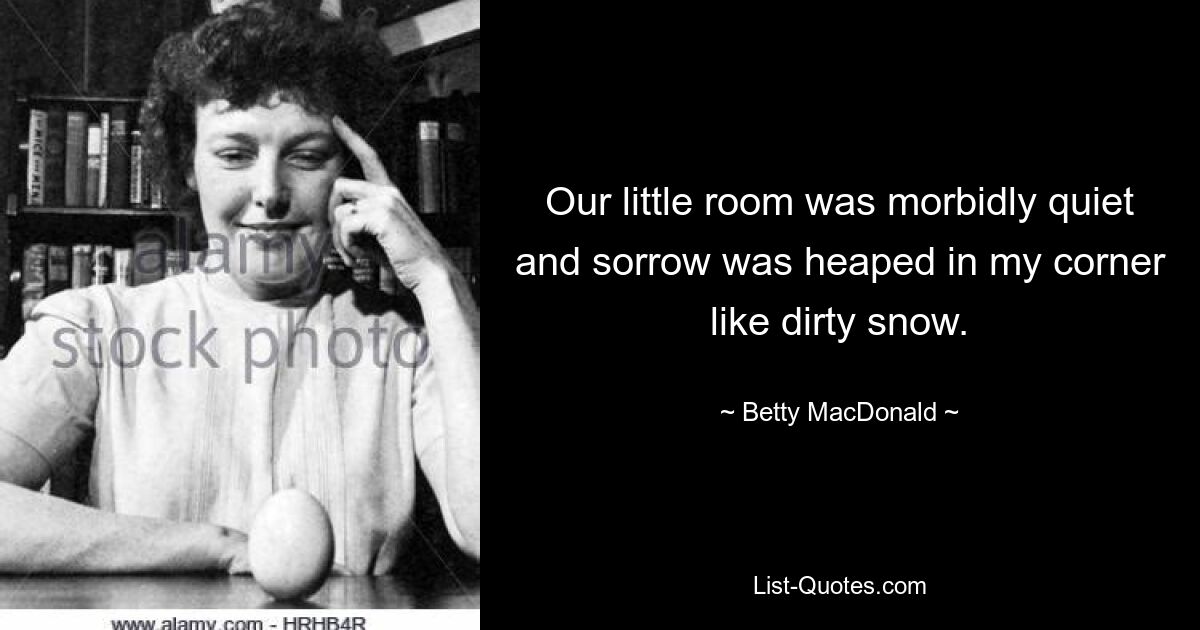 Our little room was morbidly quiet and sorrow was heaped in my corner like dirty snow. — © Betty MacDonald