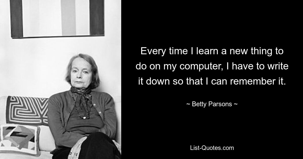 Every time I learn a new thing to do on my computer, I have to write it down so that I can remember it. — © Betty Parsons