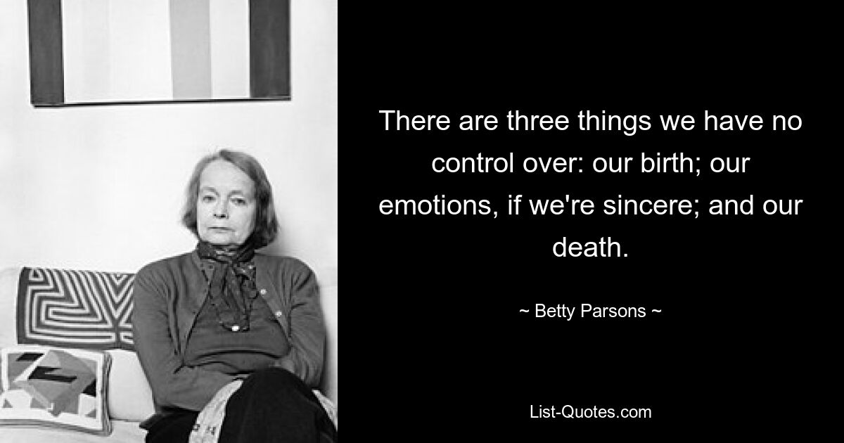 There are three things we have no control over: our birth; our emotions, if we're sincere; and our death. — © Betty Parsons