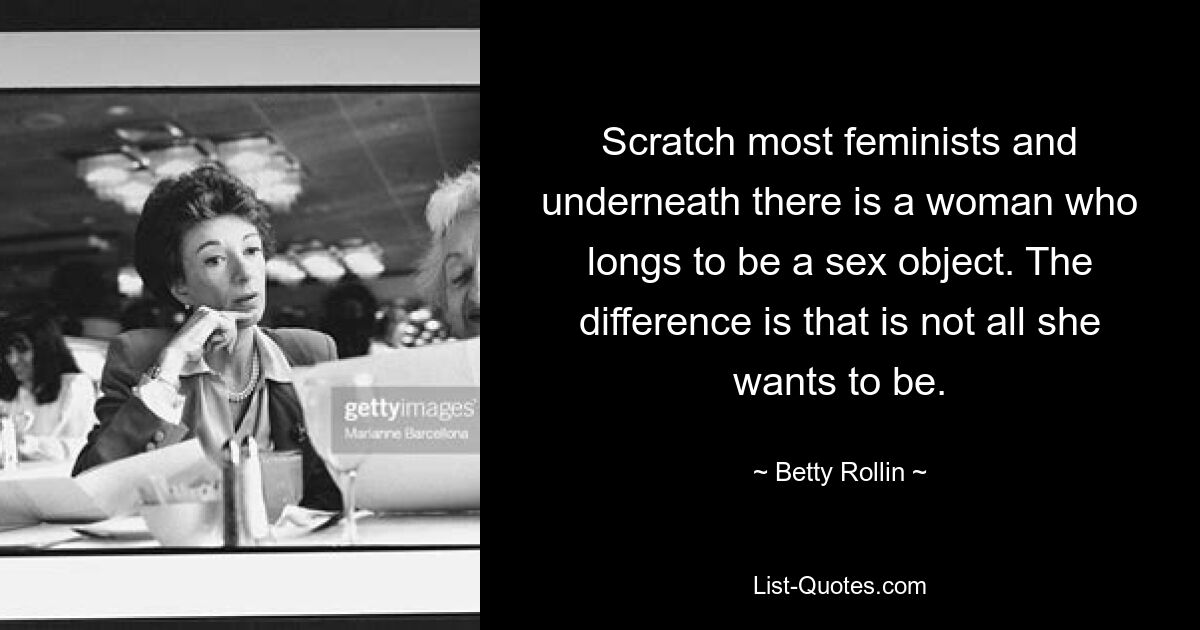 Scratch most feminists and underneath there is a woman who longs to be a sex object. The difference is that is not all she wants to be. — © Betty Rollin