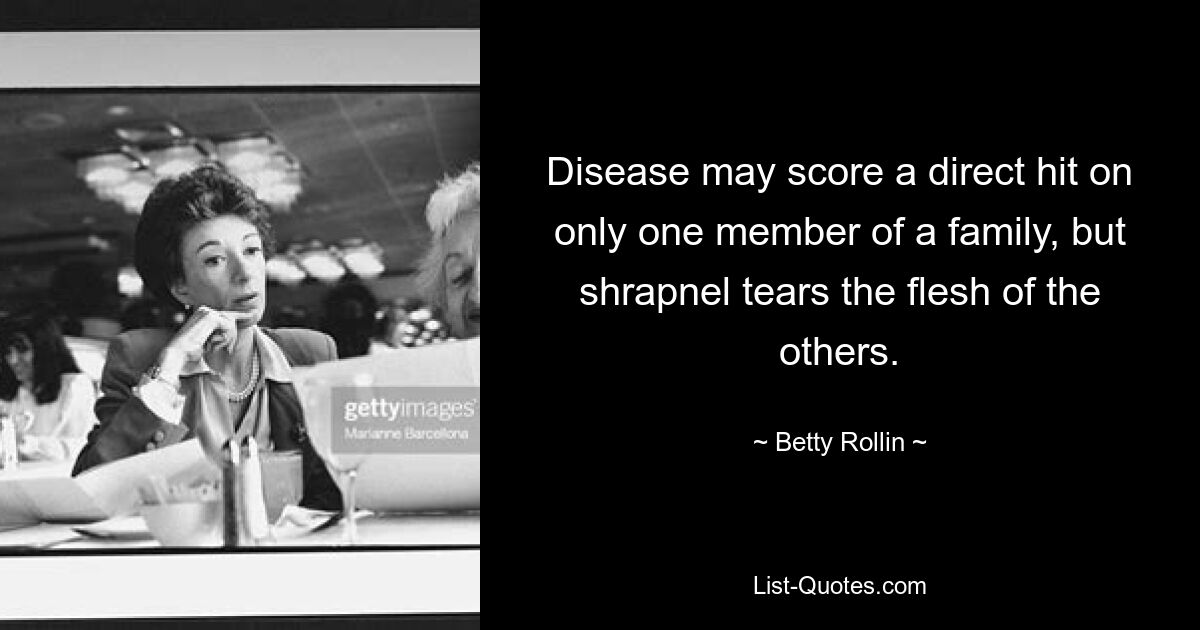 Disease may score a direct hit on only one member of a family, but shrapnel tears the flesh of the others. — © Betty Rollin