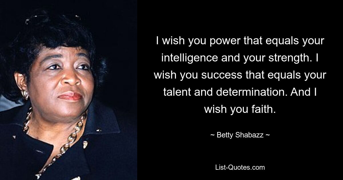 I wish you power that equals your intelligence and your strength. I wish you success that equals your talent and determination. And I wish you faith. — © Betty Shabazz