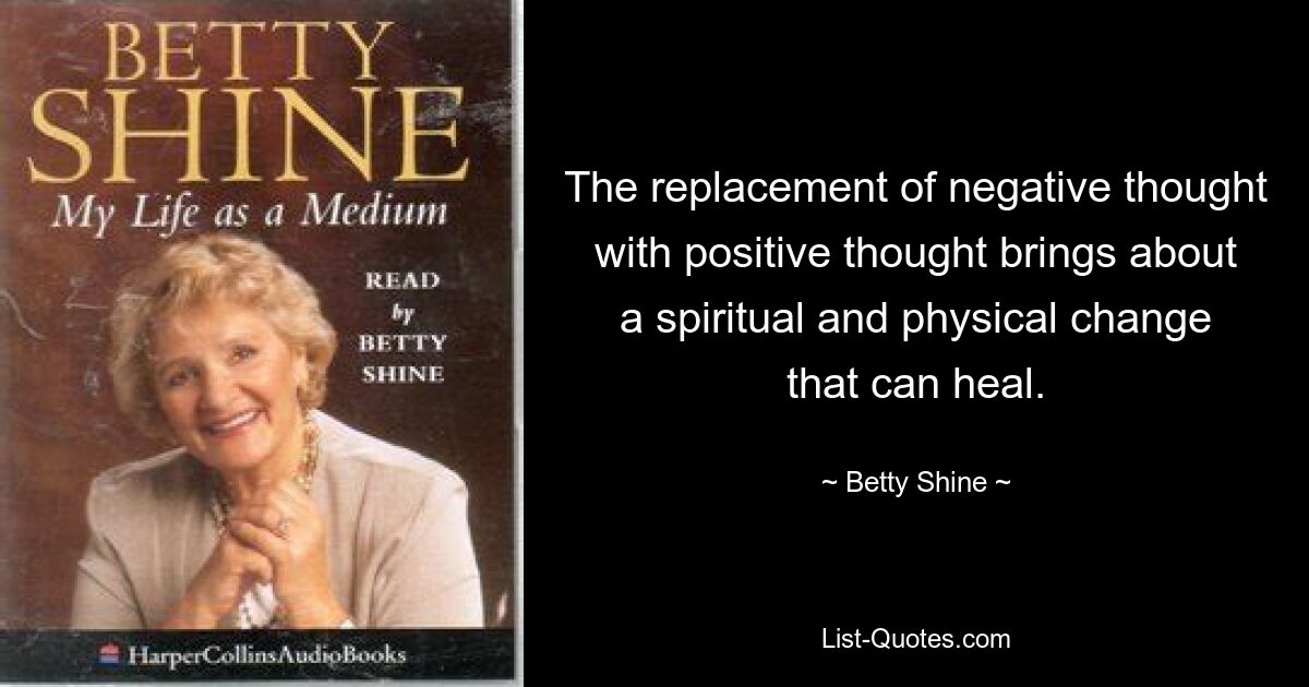 The replacement of negative thought with positive thought brings about a spiritual and physical change that can heal. — © Betty Shine