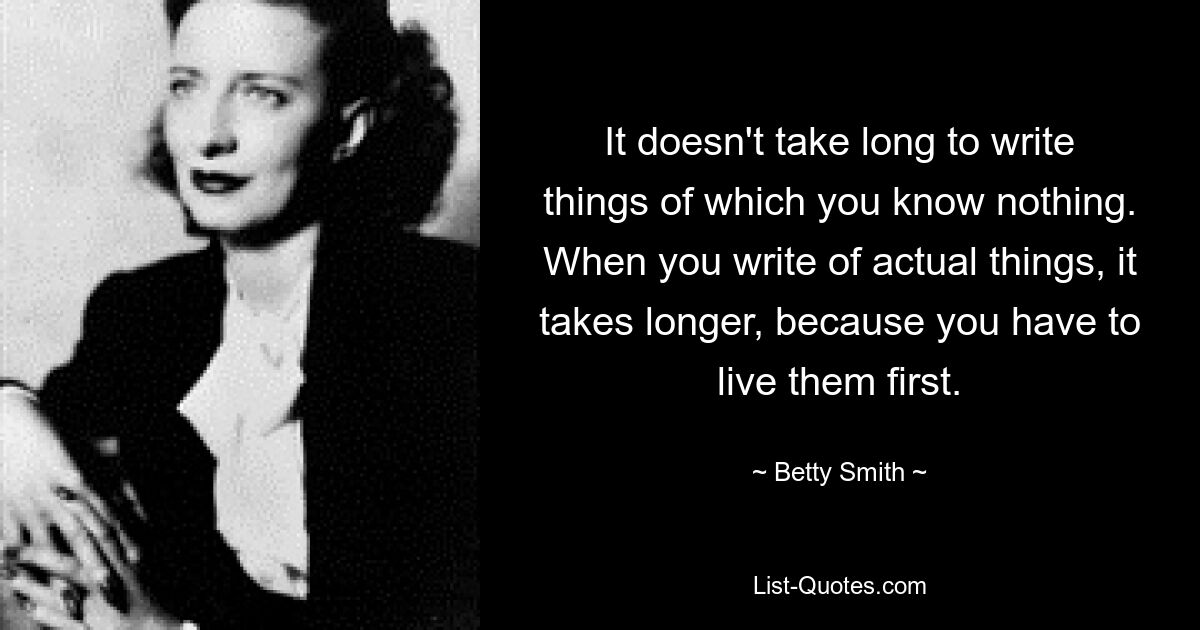 It doesn't take long to write things of which you know nothing. When you write of actual things, it takes longer, because you have to live them first. — © Betty Smith