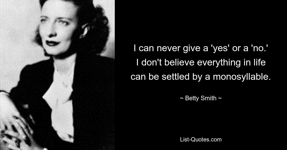 I can never give a 'yes' or a 'no.' I don't believe everything in life can be settled by a monosyllable. — © Betty Smith