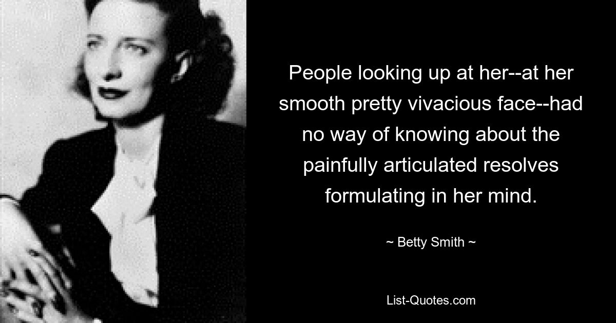 People looking up at her--at her smooth pretty vivacious face--had no way of knowing about the painfully articulated resolves formulating in her mind. — © Betty Smith