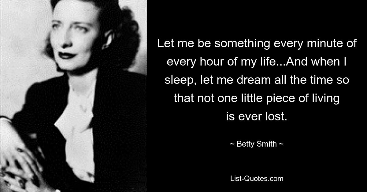 Let me be something every minute of every hour of my life...And when I sleep, let me dream all the time so that not one little piece of living is ever lost. — © Betty Smith