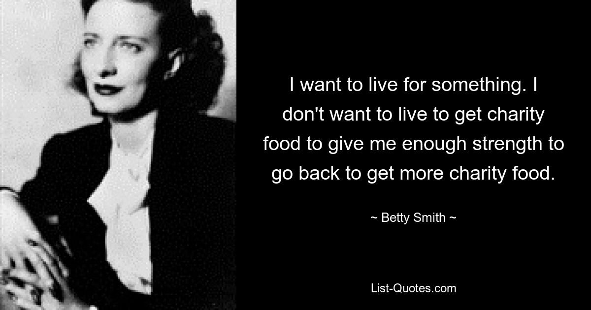 I want to live for something. I don't want to live to get charity food to give me enough strength to go back to get more charity food. — © Betty Smith