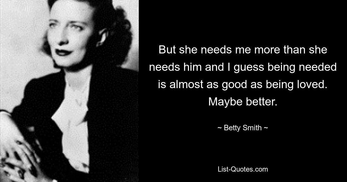 But she needs me more than she needs him and I guess being needed is almost as good as being loved. Maybe better. — © Betty Smith