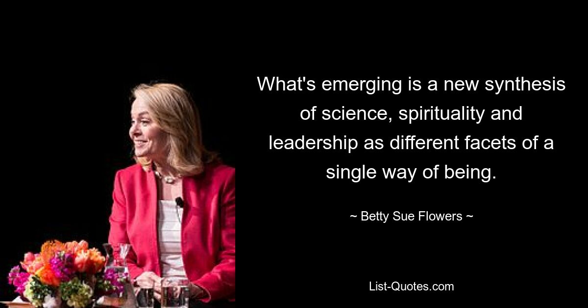 What's emerging is a new synthesis of science, spirituality and leadership as different facets of a single way of being. — © Betty Sue Flowers