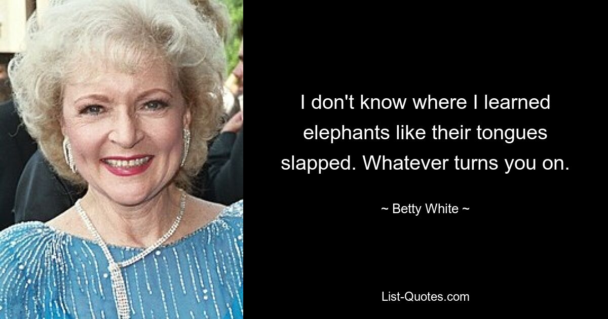 I don't know where I learned elephants like their tongues slapped. Whatever turns you on. — © Betty White