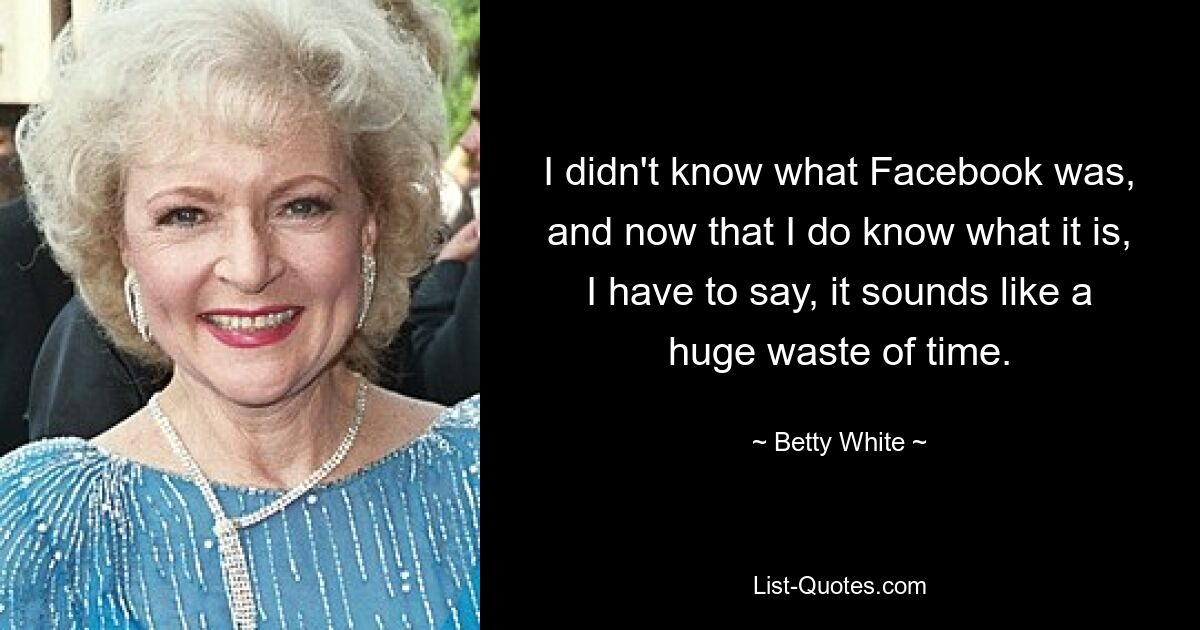 I didn't know what Facebook was, and now that I do know what it is, I have to say, it sounds like a huge waste of time. — © Betty White