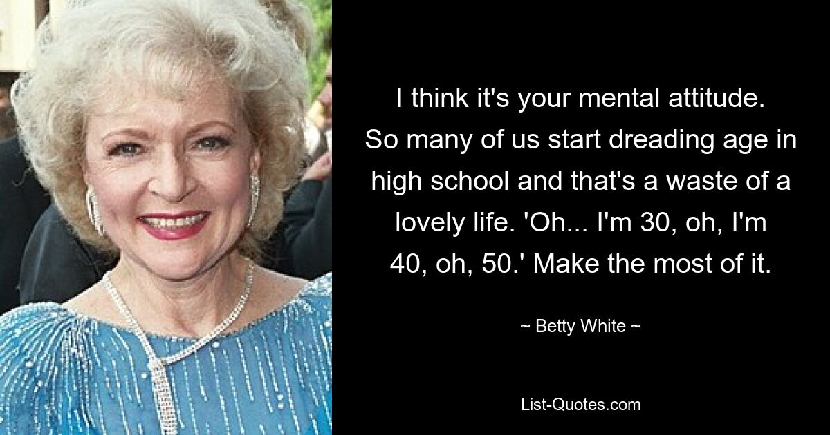 I think it's your mental attitude. So many of us start dreading age in high school and that's a waste of a lovely life. 'Oh... I'm 30, oh, I'm 40, oh, 50.' Make the most of it. — © Betty White