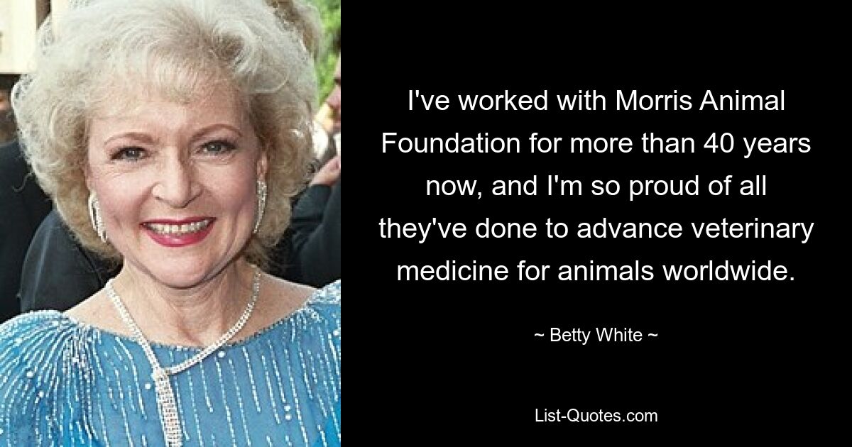 I've worked with Morris Animal Foundation for more than 40 years now, and I'm so proud of all they've done to advance veterinary medicine for animals worldwide. — © Betty White