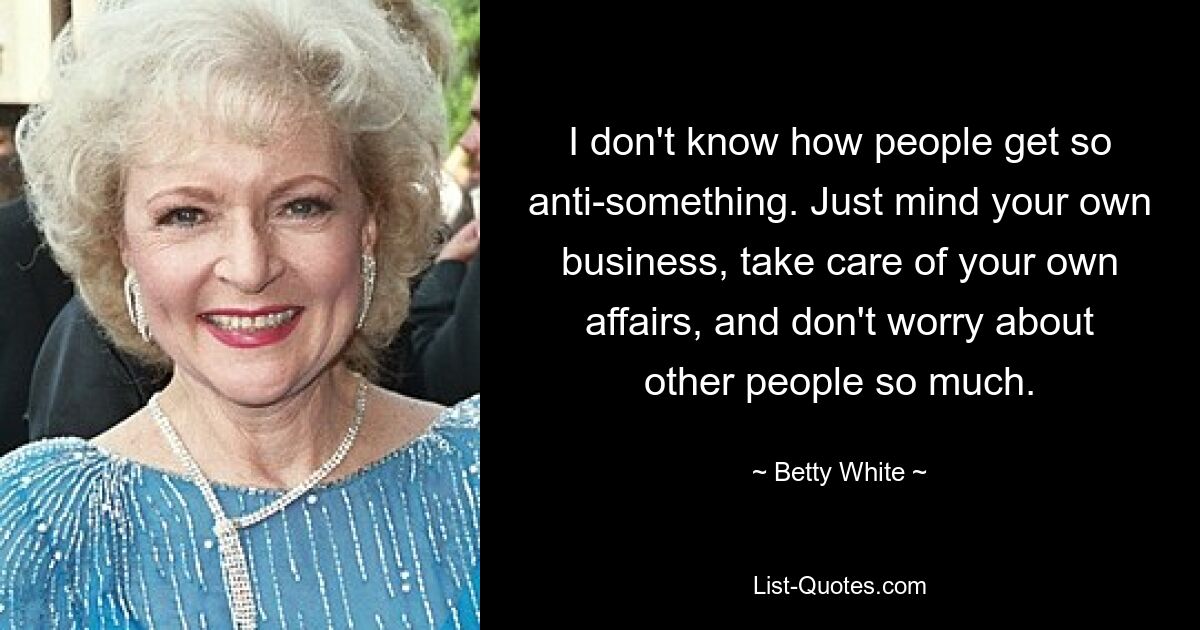 I don't know how people get so anti-something. Just mind your own business, take care of your own affairs, and don't worry about other people so much. — © Betty White