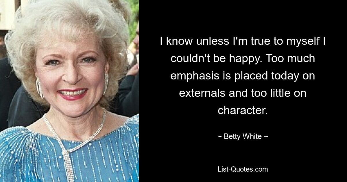 I know unless I'm true to myself I couldn't be happy. Too much emphasis is placed today on externals and too little on character. — © Betty White