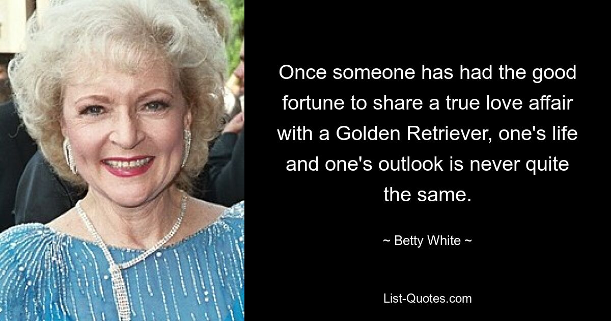 Once someone has had the good fortune to share a true love affair with a Golden Retriever, one's life and one's outlook is never quite the same. — © Betty White