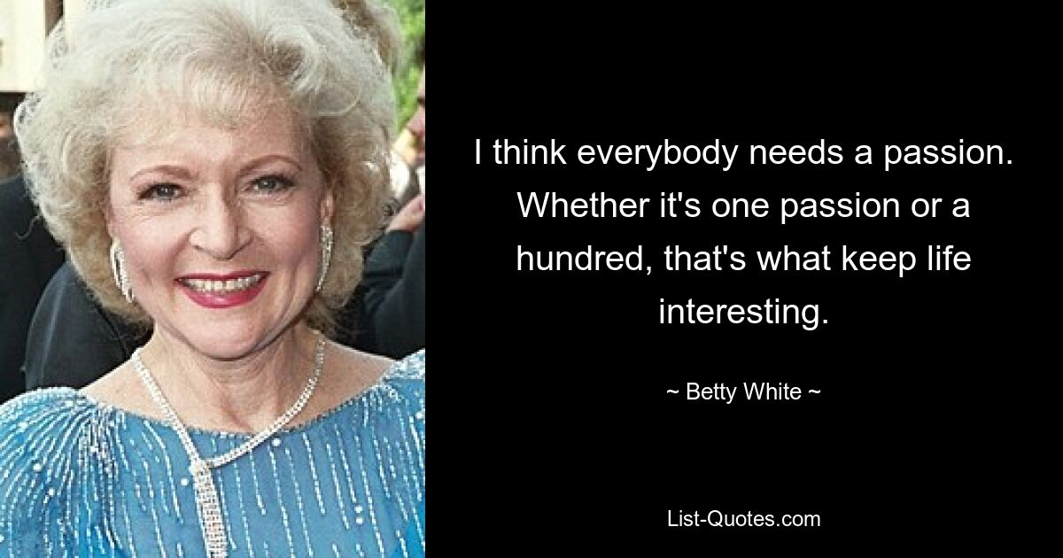 I think everybody needs a passion. Whether it's one passion or a hundred, that's what keep life interesting. — © Betty White