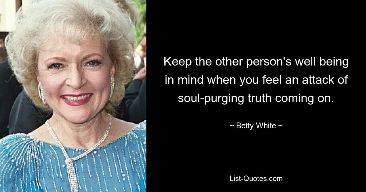 Keep the other person's well being in mind when you feel an attack of soul-purging truth coming on. — © Betty White