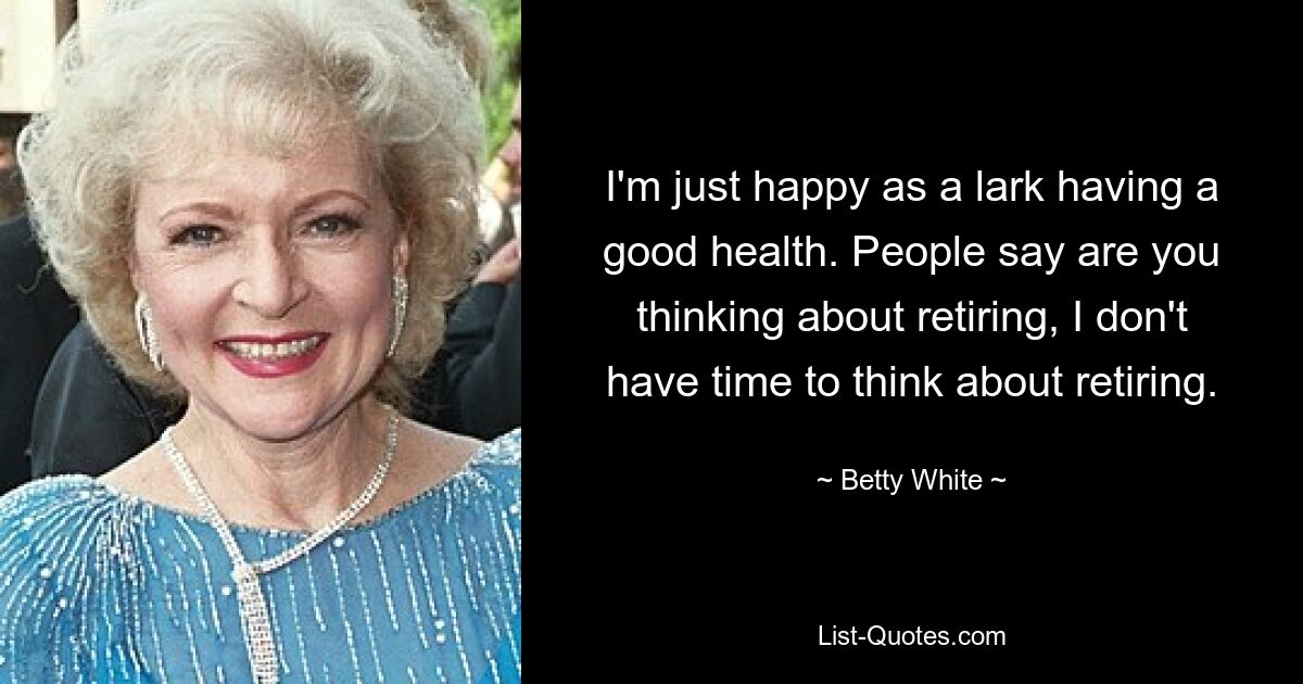 I'm just happy as a lark having a good health. People say are you thinking about retiring, I don't have time to think about retiring. — © Betty White