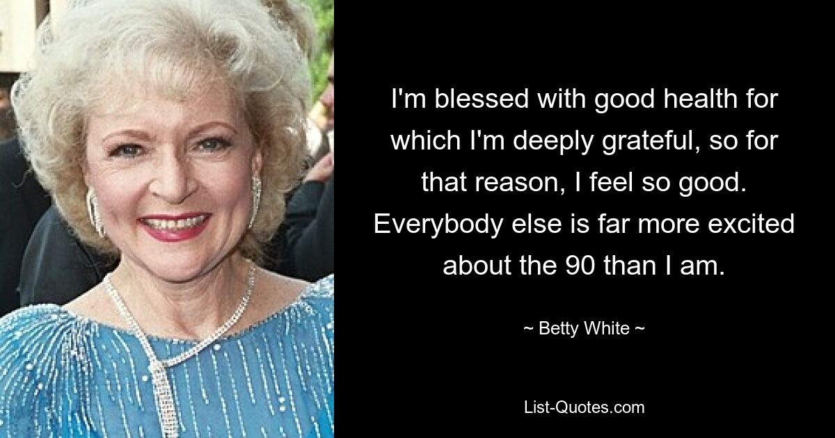 I'm blessed with good health for which I'm deeply grateful, so for that reason, I feel so good. Everybody else is far more excited about the 90 than I am. — © Betty White