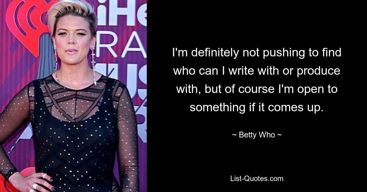 I'm definitely not pushing to find who can I write with or produce with, but of course I'm open to something if it comes up. — © Betty Who